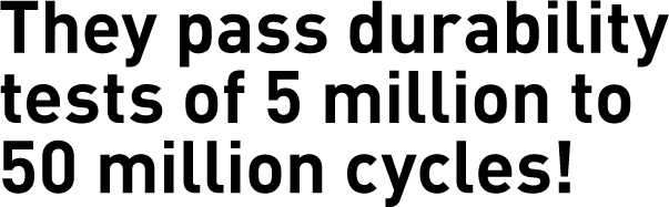 They pass durability tests of 5 million to 50 million cycles!